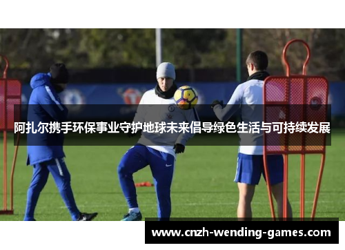 阿扎尔携手环保事业守护地球未来倡导绿色生活与可持续发展