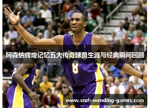 阿森纳辉煌记忆五大传奇球员生涯与经典瞬间回顾