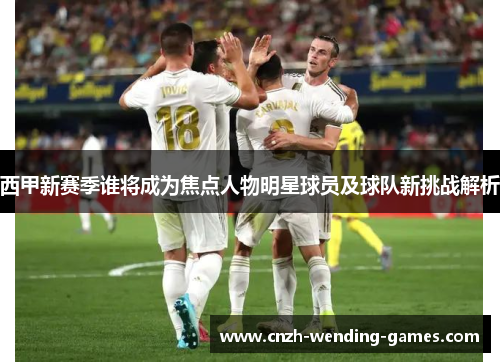 西甲新赛季谁将成为焦点人物明星球员及球队新挑战解析