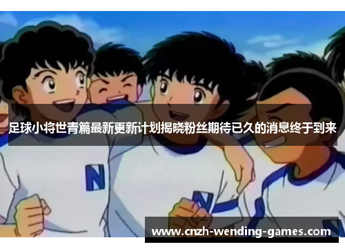 足球小将世青篇最新更新计划揭晓粉丝期待已久的消息终于到来