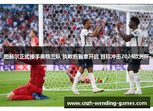 图赫尔正式接手英格兰队 执教新篇章开启 目标冲击2024欧洲杯